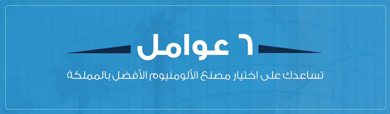 6 عوامل تساعدك على اختيار مصنع الألومنيوم الأفضل بالمملكة